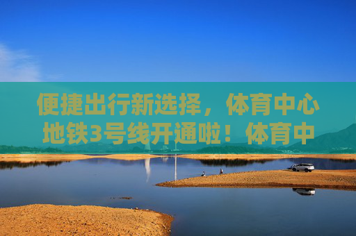 便捷出行新选择，体育中心地铁3号线开通啦！体育中心地铁3号线开通 便捷出行新选择
