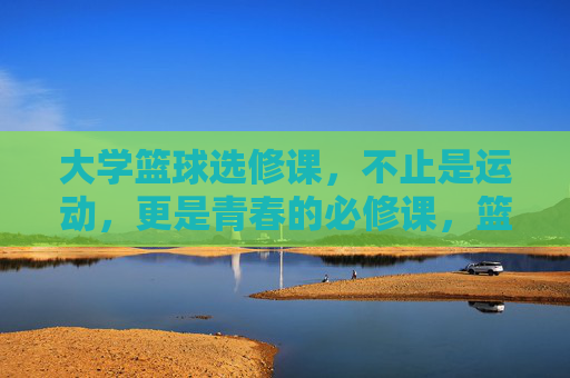大学篮球选修课,不止是运动,更是青春的必修课,篮球,青春的必修课,不止于运动 大学篮球选修课,不止是运动,更是青春的必修课,篮球,青春的必修课,不止于运动