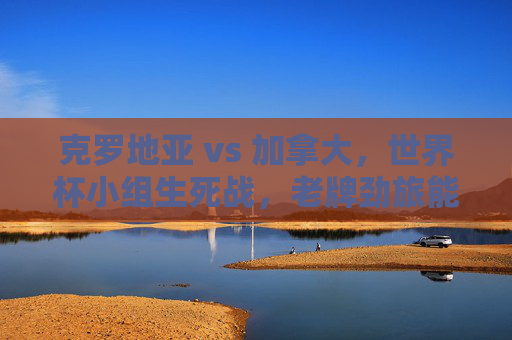 克罗地亚 vs 加拿大,世界杯小组生死战,老牌劲旅能否压制黑马?世界杯生死战,老牌劲旅克罗地亚能否压制黑马加拿大? 克罗地亚 vs 加拿大,世界杯小组生死战,老牌劲旅能否压制黑马?世界杯生死战,老牌劲旅克罗地亚能否压制黑马加拿大?
