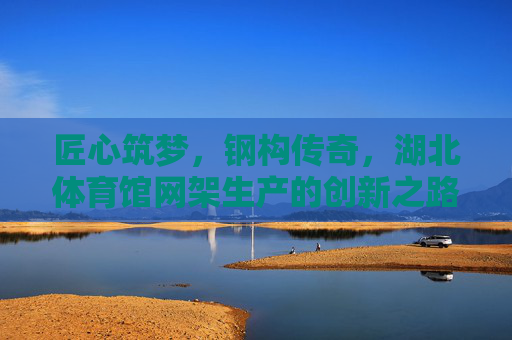 匠心筑梦,钢构传奇,湖北体育馆网架生产的创新之路,匠心钢构铸传奇,湖北体育馆网架创新之路 匠心筑梦,钢构传奇,湖北体育馆网架生产的创新之路,匠心钢构铸传奇,湖北体育馆网架创新之路