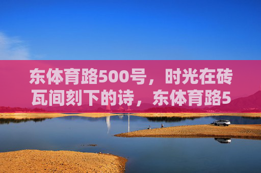东体育路500号,时光在砖瓦间刻下的诗,东体育路500号的砖瓦诗行 东体育路500号,时光在砖瓦间刻下的诗,东体育路500号的砖瓦诗行