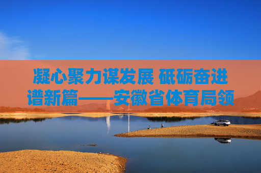 凝心聚力谋发展 砥砺奋进谱新篇——安徽省体育局领导班子引领体育事业高质量发展,凝心聚力 砥砺奋进,安徽省体育局引领体育事业高质量发展 凝心聚力谋发展 砥砺奋进谱新篇——安徽省体育局领导班子引领体育事业高质量发展,凝心聚力 砥砺奋进,安徽省体育局引领体育事业高质量发展