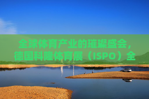 全球体育产业的璀璨盛会,德国科隆体育展(ISPO)全球体育产业盛会,德国科隆体育展(ISPO) 全球体育产业的璀璨盛会,德国科隆体育展(ISPO)全球体育产业盛会,德国科隆体育展(ISPO)