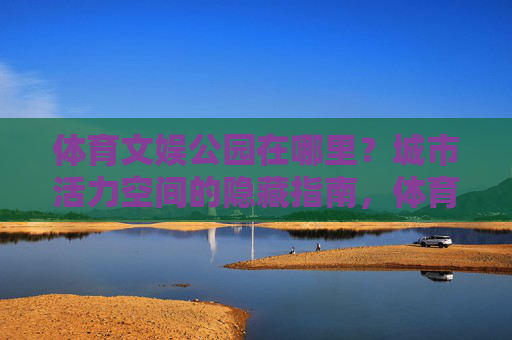 体育文娱公园在哪里?城市活力空间的隐藏指南,体育文娱公园,城市活力空间的隐藏指南 体育文娱公园在哪里?城市活力空间的隐藏指南,体育文娱公园,城市活力空间的隐藏指南