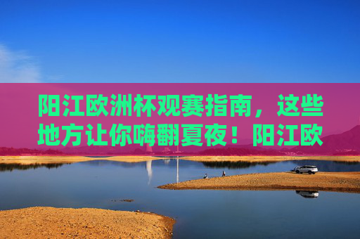 阳江欧洲杯观赛指南，这些地方让你嗨翻夏夜！阳江欧洲杯观赛指南，嗨翻夏夜！