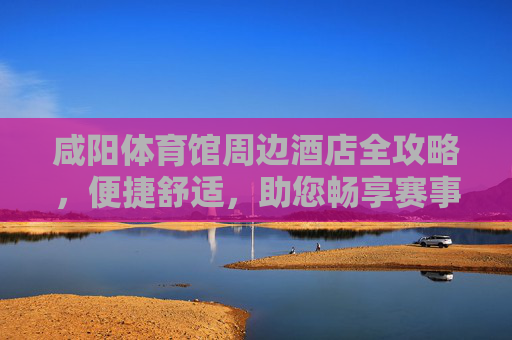 咸阳体育馆周边酒店全攻略,便捷舒适,助您畅享赛事与旅程,咸阳体育馆周边酒店全攻略,便捷舒适,畅享赛事旅程 咸阳体育馆周边酒店全攻略,便捷舒适,助您畅享赛事与旅程,咸阳体育馆周边酒店全攻略,便捷舒适,畅享赛事旅程