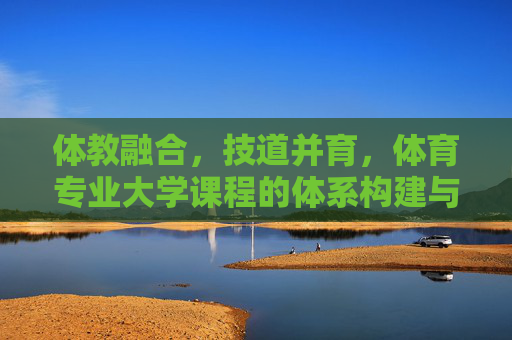 体教融合，技道并育，体育专业大学课程的体系构建与育人价值，体教融合、技道并育，体育专业大学课程体系构建与育人价值