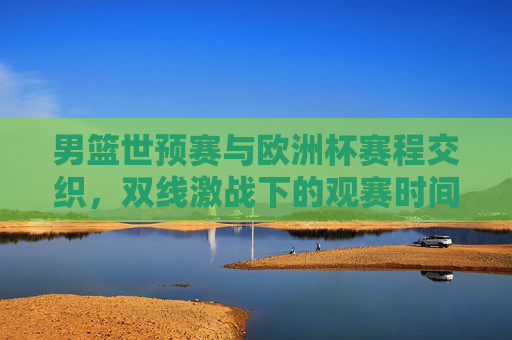 男篮世预赛与欧洲杯赛程交织,双线激战下的观赛时间全解析,男篮世预赛与欧洲杯赛程交织 双线激战观赛时间全解析 男篮世预赛与欧洲杯赛程交织,双线激战下的观赛时间全解析,男篮世预赛与欧洲杯赛程交织 双线激战观赛时间全解析