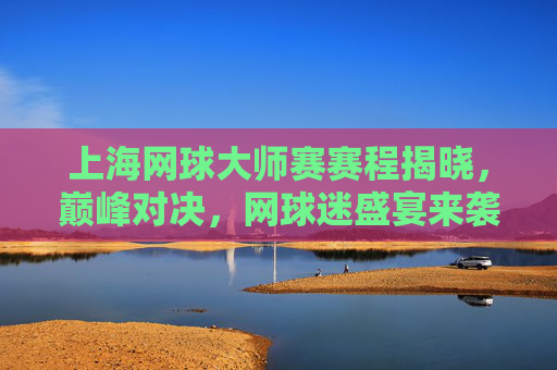上海网球大师赛赛程揭晓，巅峰对决，网球迷盛宴来袭！上海网球大师赛赛程揭晓，巅峰对决盛宴来袭