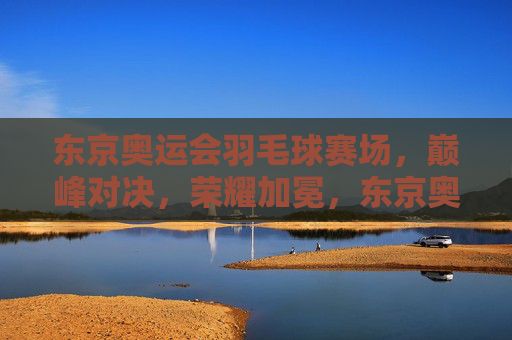 东京奥运会羽毛球赛场,巅峰对决,荣耀加冕,东京奥运羽毛球巅峰对决 荣耀加冕 东京奥运会羽毛球赛场,巅峰对决,荣耀加冕,东京奥运羽毛球巅峰对决 荣耀加冕