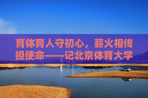 育体育人守初心,薪火相传担使命——记北京体育大学教授赵启昌,育体育人守初心 薪火相传担使命——记北京体育大学教授赵启昌 育体育人守初心,薪火相传担使命——记北京体育大学教授赵启昌,育体育人守初心 薪火相传担使命——记北京体育大学教授赵启昌