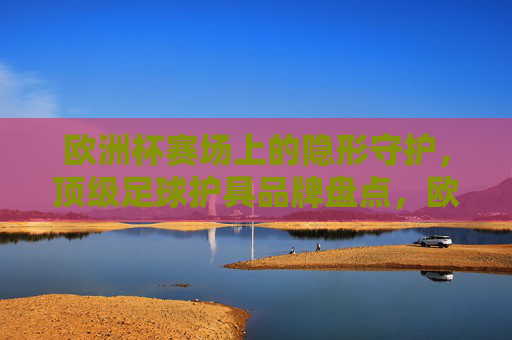 欧洲杯赛场上的隐形守护,顶级足球护具品牌盘点,欧洲杯隐形守护,顶级足球护具品牌盘点 欧洲杯赛场上的隐形守护,顶级足球护具品牌盘点,欧洲杯隐形守护,顶级足球护具品牌盘点