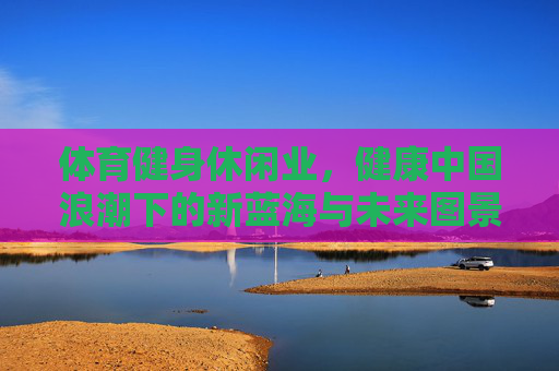 体育健身休闲业,健康中国浪潮下的新蓝海与未来图景,体育健身休闲业,健康中国浪潮下的新蓝海与未来图景 体育健身休闲业,健康中国浪潮下的新蓝海与未来图景,体育健身休闲业,健康中国浪潮下的新蓝海与未来图景