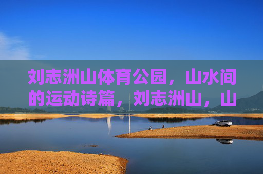 刘志洲山体育公园,山水间的运动诗篇,刘志洲山,山水间的运动诗篇 刘志洲山体育公园,山水间的运动诗篇,刘志洲山,山水间的运动诗篇
