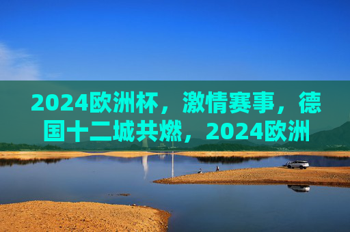 2024欧洲杯,激情赛事,德国十二城共燃,2024欧洲杯激情赛事,德国十二城共燃 2024欧洲杯,激情赛事,德国十二城共燃,2024欧洲杯激情赛事,德国十二城共燃
