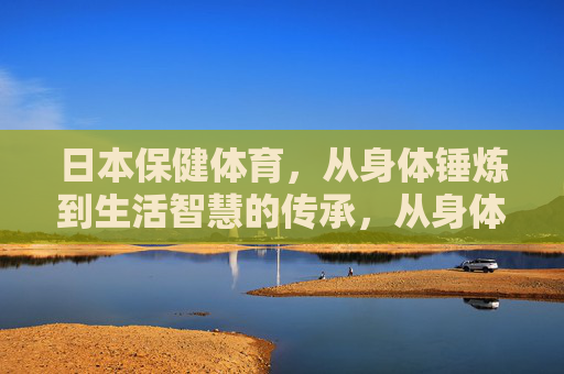 日本保健体育，从身体锤炼到生活智慧的传承，从身体锤炼到生活智慧，日本保健体育的传承