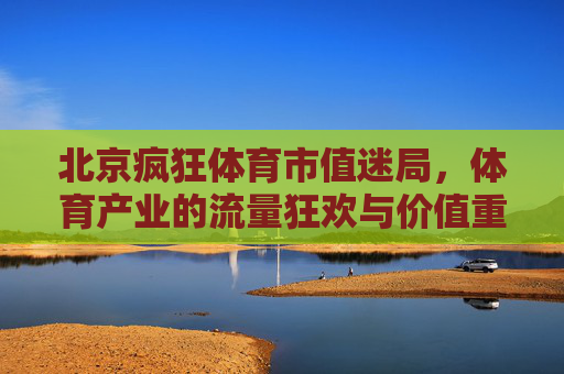 北京疯狂体育市值迷局,体育产业的流量狂欢与价值重构,北京疯狂体育市值迷局,体育产业的流量狂欢与价值重构 北京疯狂体育市值迷局,体育产业的流量狂欢与价值重构,北京疯狂体育市值迷局,体育产业的流量狂欢与价值重构