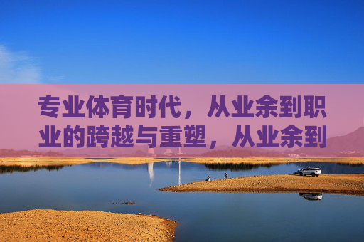 专业体育时代，从业余到职业的跨越与重塑，从业余到职业，专业体育时代的跨越与重塑