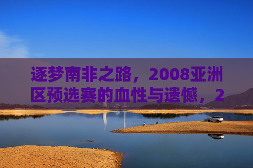 逐梦南非之路，2008亚洲区预选赛的血性与遗憾，2008亚洲区预选赛，逐梦南非的血性与遗憾