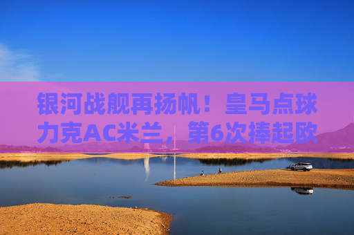 银河战舰再扬帆!皇马点球力克AC米兰,第6次捧起欧洲超级杯,银河战舰点球力克AC米兰第6次捧起欧洲超级杯 银河战舰再扬帆!皇马点球力克AC米兰,第6次捧起欧洲超级杯,银河战舰点球力克AC米兰第6次捧起欧洲超级杯