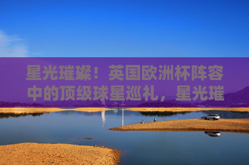 星光璀璨!英国欧洲杯阵容中的顶级球星巡礼,星光璀璨!英国欧洲杯顶级球星巡礼 星光璀璨!英国欧洲杯阵容中的顶级球星巡礼,星光璀璨!英国欧洲杯顶级球星巡礼