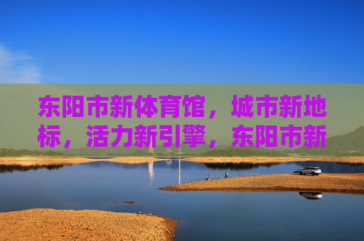 东阳市新体育馆,城市新地标,活力新引擎,东阳市新体育馆,城市新地标 活力新引擎 东阳市新体育馆,城市新地标,活力新引擎,东阳市新体育馆,城市新地标 活力新引擎
