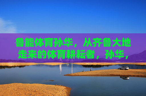 鲁能体育孙华,从齐鲁大地走来的体育耕耘者,孙华,从齐鲁大地走来的体育耕耘者 鲁能体育孙华,从齐鲁大地走来的体育耕耘者,孙华,从齐鲁大地走来的体育耕耘者