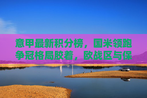 意甲最新积分榜，国米领跑争冠格局胶着，欧战区与保级区悬念并存，意甲最新积分榜，国米领跑争冠胶着，欧战保级悬念并存