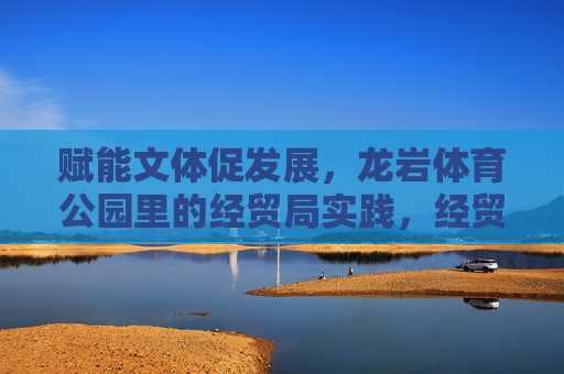 赋能文体促发展,龙岩体育公园里的经贸局实践,经贸局赋能文体促发展,龙岩体育公园的实践 赋能文体促发展,龙岩体育公园里的经贸局实践,经贸局赋能文体促发展,龙岩体育公园的实践