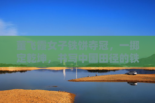 董飞霞女子铁饼夺冠，一掷定乾坤，书写中国田径的铁饼传奇，董飞霞一掷定乾坤 女子铁饼铸中国传奇