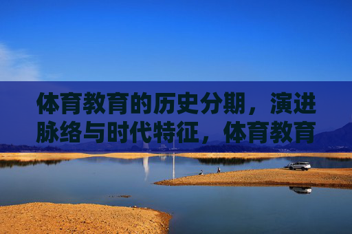 体育教育的历史分期,演进脉络与时代特征,体育教育的历史分期、演进与时代特征 体育教育的历史分期,演进脉络与时代特征,体育教育的历史分期、演进与时代特征