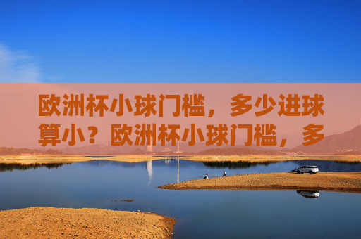 欧洲杯小球门槛,多少进球算小?欧洲杯小球门槛,多少进球算小? 欧洲杯小球门槛,多少进球算小?欧洲杯小球门槛,多少进球算小?