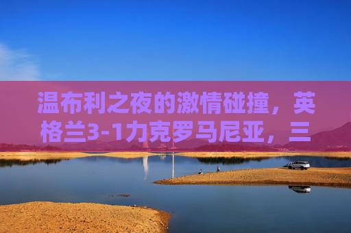 温布利之夜的激情碰撞,英格兰3-1力克罗马尼亚,三狮军团火力尽显 温布利之夜的激情碰撞,英格兰3-1力克罗马尼亚,三狮军团火力尽显