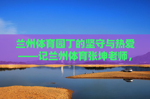 兰州体育园丁的坚守与热爱——记兰州体育张坤老师,兰州体育园丁的坚守与热爱——记张坤老师 兰州体育园丁的坚守与热爱——记兰州体育张坤老师,兰州体育园丁的坚守与热爱——记张坤老师