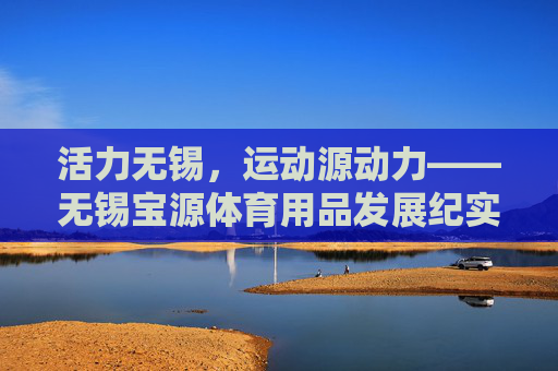活力无锡,运动源动力——无锡宝源体育用品发展纪实,活力无锡,运动源动力——无锡宝源体育用品发展纪实 活力无锡,运动源动力——无锡宝源体育用品发展纪实,活力无锡,运动源动力——无锡宝源体育用品发展纪实