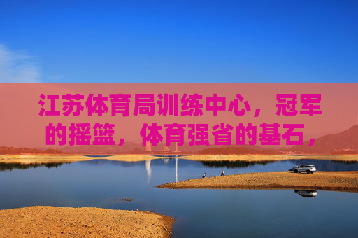 江苏体育局训练中心,冠军的摇篮,体育强省的基石,江苏体育局训练中心,冠军摇篮,强省基石 江苏体育局训练中心,冠军的摇篮,体育强省的基石,江苏体育局训练中心,冠军摇篮,强省基石
