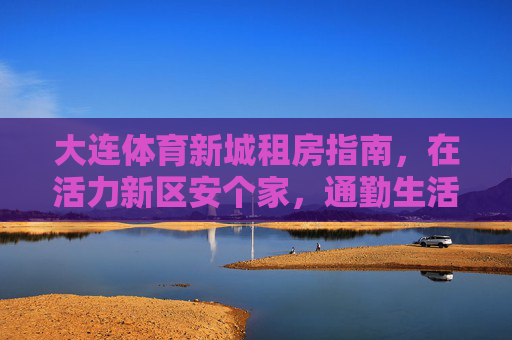 大连体育新城租房指南,在活力新区安个家,通勤生活两不误,大连体育新城租房指南,活力新区安家,通勤生活两不误 大连体育新城租房指南,在活力新区安个家,通勤生活两不误,大连体育新城租房指南,活力新区安家,通勤生活两不误