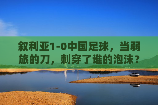 叙利亚1-0中国足球,当弱旅的刀,刺穿了谁的泡沫?叙利亚1-0,弱旅的刀刺穿中国泡沫 叙利亚1-0中国足球,当弱旅的刀,刺穿了谁的泡沫?叙利亚1-0,弱旅的刀刺穿中国泡沫