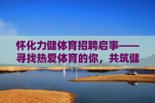 怀化力健体育招聘启事——寻找热爱体育的你，共筑健康事业！怀化力健体育招聘，热爱体育的你，共筑健康事业！
