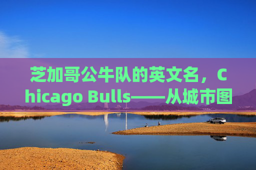 芝加哥公牛队的英文名，Chicago Bulls——从城市图腾到全球符号，Chicago Bulls，从城市图腾到全球符号
