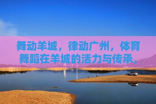 舞动羊城，律动广州，体育舞蹈在羊城的活力与传承，律动羊城，体育舞蹈的活力传承