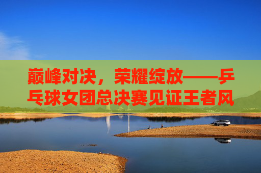 巅峰对决,荣耀绽放——乒乓球女团总决赛见证王者风采,巅峰对决荣耀绽放,乒乓球女团总决赛见证王者风采 巅峰对决,荣耀绽放——乒乓球女团总决赛见证王者风采,巅峰对决荣耀绽放,乒乓球女团总决赛见证王者风采