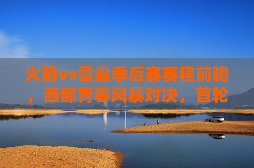 火箭vs雷霆季后赛赛程前瞻,西部青春风暴对决,首轮看点解析 火箭vs雷霆季后赛赛程前瞻,西部青春风暴对决,首轮看点解析