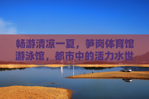 畅游清凉一夏,笋岗体育馆游泳馆,都市中的活力水世界,笋岗体育馆游泳馆,都市活力清凉水世界 畅游清凉一夏,笋岗体育馆游泳馆,都市中的活力水世界,笋岗体育馆游泳馆,都市活力清凉水世界