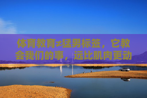 体育教育≠猛男标签，它教会我们的事，远比肌肉更动人，体育教育，超越猛男标签，比肌肉更动人