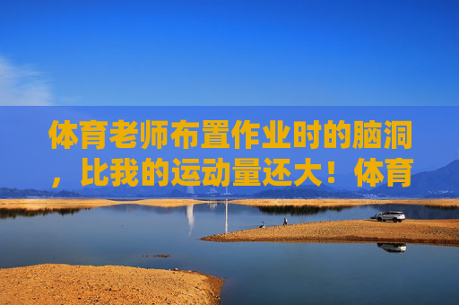 体育老师布置作业时的脑洞,比我的运动量还大!体育老师的作业脑洞,比运动量还大! 体育老师布置作业时的脑洞,比我的运动量还大!体育老师的作业脑洞,比运动量还大!