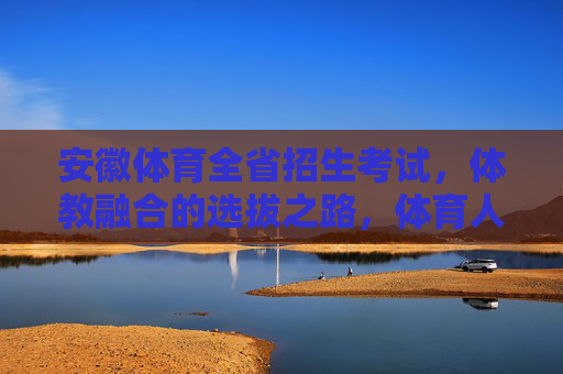 安徽体育全省招生考试,体教融合的选拔之路,体育人才的成长摇篮 安徽体育全省招生考试,体教融合的选拔之路,体育人才的成长摇篮
