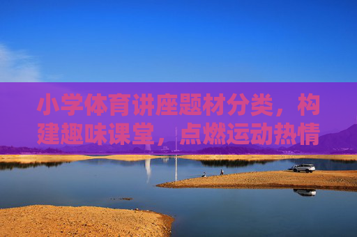 小学体育讲座题材分类,构建趣味课堂,点燃运动热情 小学体育讲座题材分类,构建趣味课堂,点燃运动热情