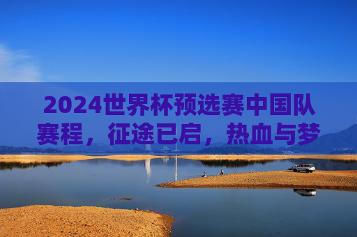 2024世界杯预选赛中国队赛程,征途已启,热血与梦想交织 2024世界杯预选赛中国队赛程,征途已启,热血与梦想交织