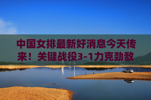 中国女排最新好消息今天传来!关键战役3-1力克劲敌,姑娘们用热血诠释女排精神,中国女排关键战3-1力克劲敌 热血诠释女排精神 中国女排最新好消息今天传来!关键战役3-1力克劲敌,姑娘们用热血诠释女排精神,中国女排关键战3-1力克劲敌 热血诠释女排精神